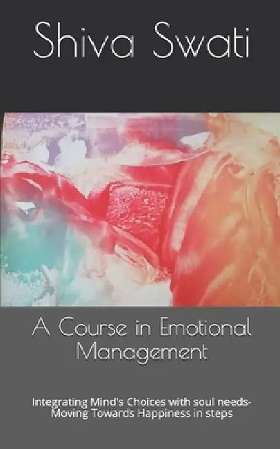 A Course in Emotional Management: Integrating Mind's Choices with soul needs- Moving Towards Happiness in steps by Shiva Swati