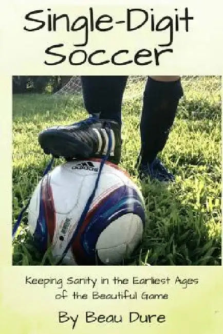 Single-Digit Soccer: Keeping Sanity in the Earliest Ages of the Beautiful Game by Dure, Beau