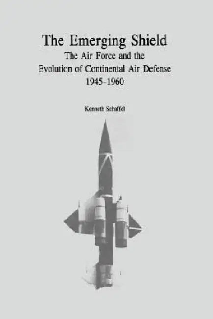 The Emerging Shield: The Air Force and the Evolution of Continental Air Defense, 1945-1960 by Kenneth Schaffel