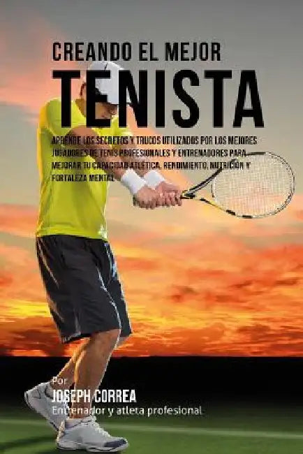 Creando el Mejor Tenista: Aprende los secretos y trucos utilizados por los mejores jugadores de tenis profesionales y entrenadores para mejorar by Correa (Entrenador y. Atleta Profesional