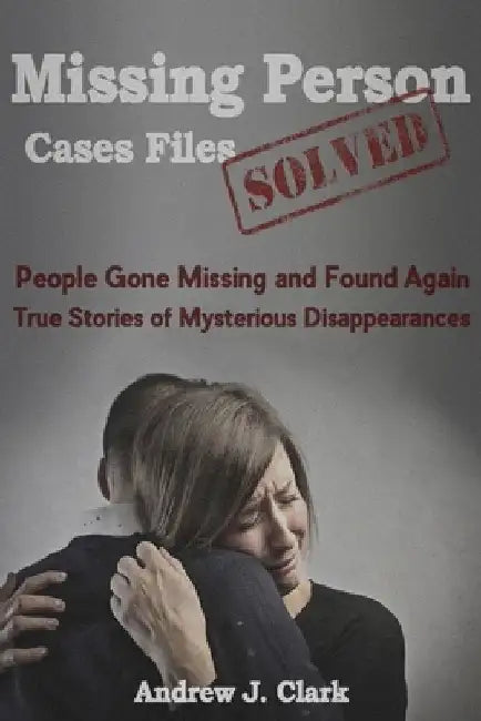 Missing Person Case Files Solved: People Gone Missing and Found Again True Stories of Mysterious Disappearances by Andrew J. Clark