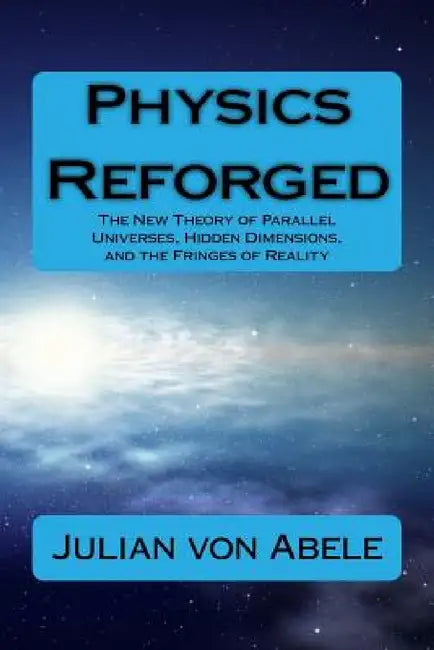 Physics Reforged: The New Theory of Parallel Universes, Hidden Dimensions, and the Fringes of Reality by Julian G. Von Abele