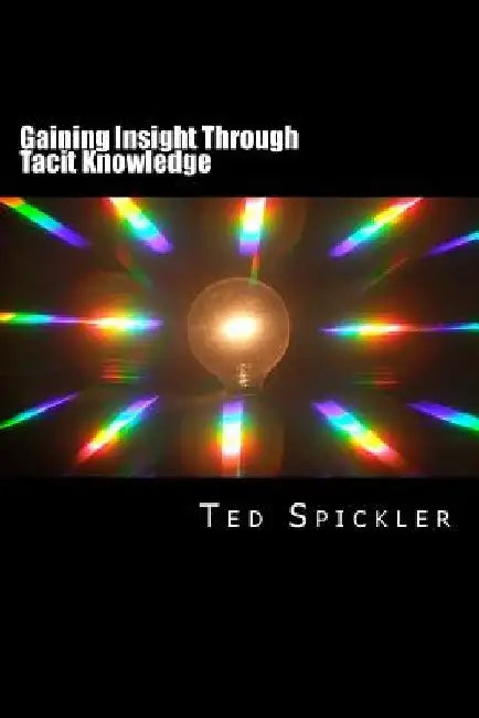 Gaining Insight Through Tacit Knowledge: Achieving Full Understanding From Learning and Teaching by Ted Spickler