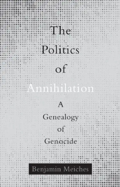 The Politics of Annihilation: A Genealogy of Genocide by Benjamin Meiches