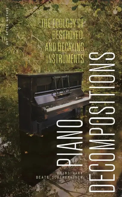 Piano Decompositions: The Ecology of Destroyed and Decaying Instruments by Heidi Hart, Beate Schirrmacher
