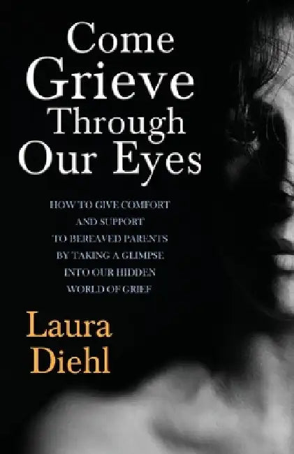 Come Grieve Through Our Eyes: How To Give Comfort And Support To Bereaved Parents By Taking A Glimpse Into Our Hidden Dark World Of Grief by Laura Diehl