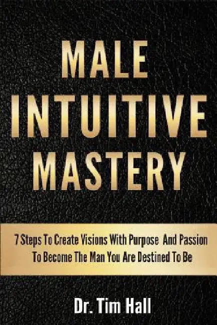 Male Intuitive Mastery: 7 Steps To Create Visions With Purpose And Passion To Become The Man You Are Destined To Be by Tim Hall