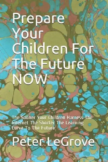 Prepare Your Children For The Future NOW: The Sooner Your Children Harness The Internet The Shorter The Learning Curve To The Future by Peter Legrove