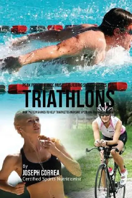 Peak Performance Muscle Building Shake Recipes for Triathlons: High Protein Shakes to Help Triathletes Increase Speed and Overall Durability by Joseph Correa