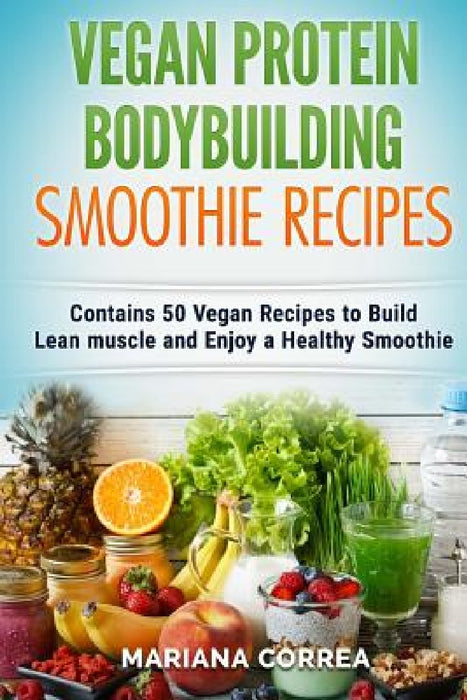 VEGAN PROTEIN BODYBUILDING SMOOTHIE Recipes: Contains 50 Vegan Recipes to Build Lean muscle and Enjoy a Healthy Smoothie by Mariana Correa