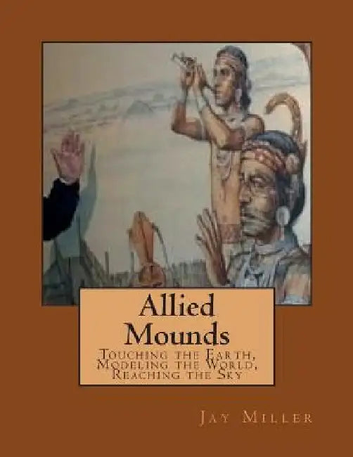 Allied Mounds: Touching the Earth, Modeling the World, Reaching the Sky by Jay Miller Phd