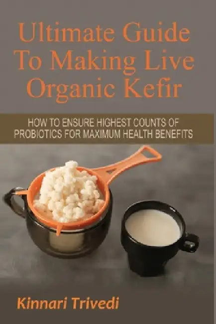 Ultimate Guide To Making Live Organic Kefir: How To Ensure The Highest Counts Of Probiotics For Maximum Health Benefits by Kinnari Trivedi