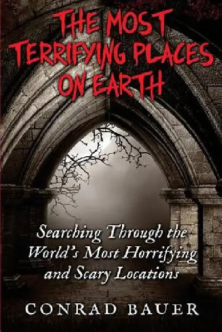The Most Terrifying Places on Earth: Searching Through the World's Most Horrifying and Scary Locations by Conrad Bauer