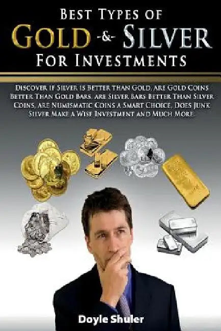 Best Types of Gold & Silver For Investments: Discover If Silver Is Better Than Gold, Are Gold Coins Better Than Gold Bars, Are Silver Bars Better Than by Doyle Shuler