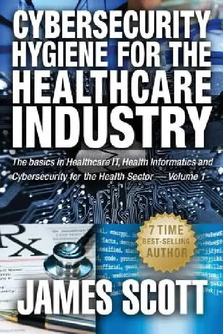 Cybersecurity Hygiene for the Healthcare Industry: The basics in Healthcare IT, Health Informatics and Cybersecurity for the Health Sector Volume 1 by James Scott