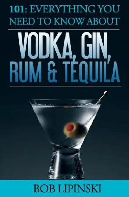 101: Everything You Need To Know About Vodka, Gin, Rum & Tequila by Bob Lipinski