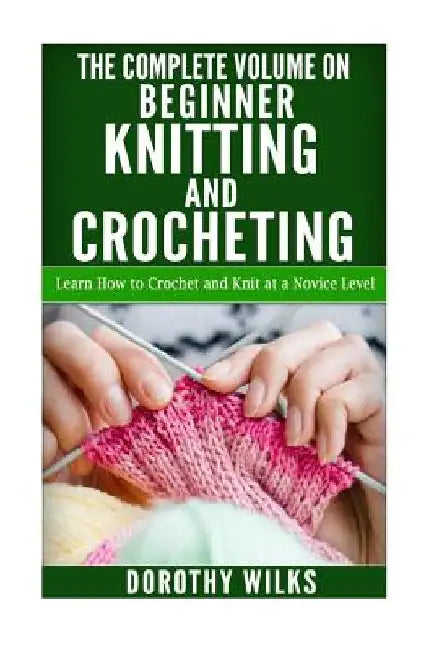 The Complete Volume on Beginner Knitting and Crocheting: Learn How to Crochet and Knit at a Novice Level by Dorothy Wilks