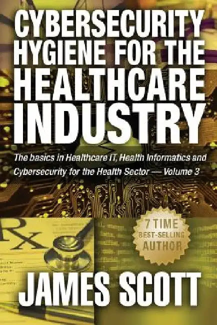 Cybersecurity Hygiene for the Healthcare Industry: The basics in Healthcare IT, Health Informatics and Cybersecurity for the Health Sector Volume 3 by James Scott