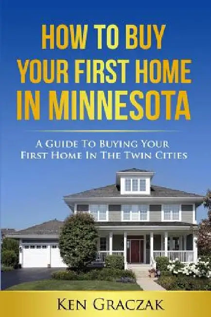 How To Buy Your First Home in Minnesota: A Guide To Buying Your First Home in the Twin Cities by Ken Graczak