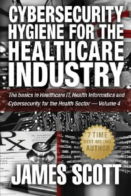 Cybersecurity Hygiene for the Healthcare Industry: The basics in Healthcare IT, Health Informatics and Cybersecurity for the Health Sector - Volume 4 by James Scott