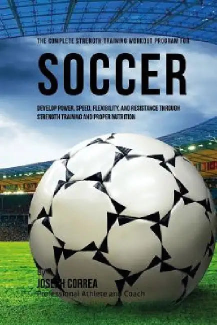 The Complete Strength Training Workout Program for Soccer: Develop power, speed, flexibility, and resistance through strength training and proper nutr by Correa (Professional Athlete and Coach)