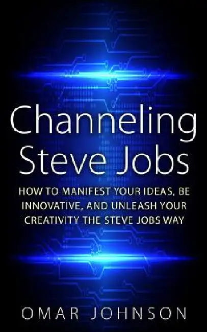 Channeling Steve Jobs: How To Manifest Your Ideas, Be Innovative, And Unleash Your Creativity The Steve Jobs Way by Omar Johnson