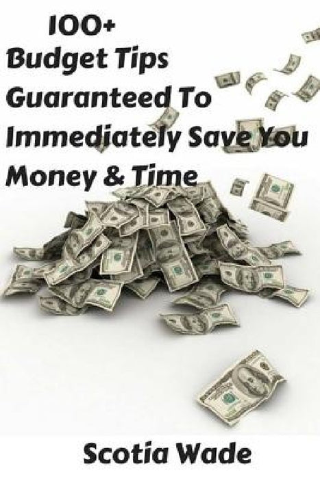 100+ Budget Tips Guaranteed To Immediately Save You Money & Time: Start Saving Money & Time Immediately by Scotia Wade