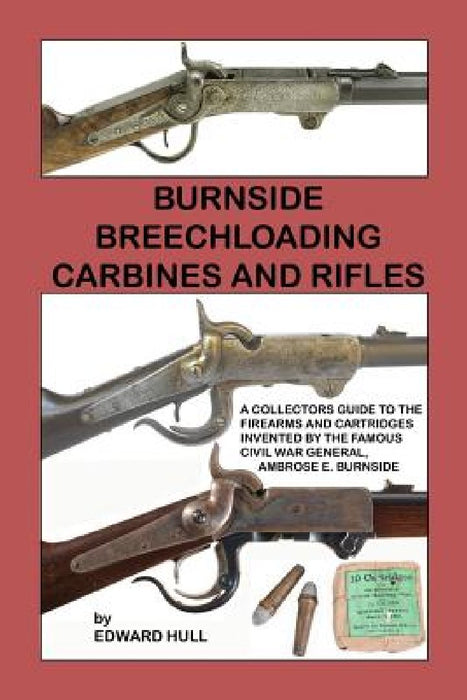 Burnside Breechloading Carbines and Rifles: A Collectors Guide to The Firearms and Cartridges Invented by The Famous Civil War General, Ambrose E. Bur by Edward Hull