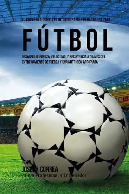 El Programa Completo de Entrenamiento de Fuerza para Futbol: Aumente su resistencia, velocidad, agilidad, y fortaleza, a traves del entrenamiento de f by Correa (Atleta Profesional y. Entrenador