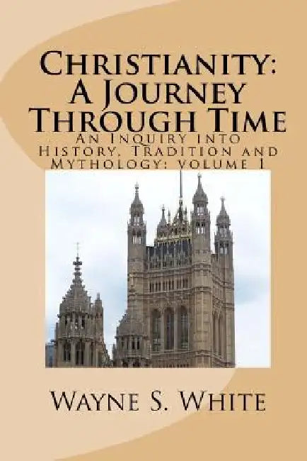 Christianity: A Journey Through Time: An Inquiry into History, Tradition and Mythology by Wayne S. White