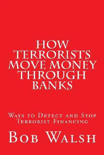 How Terrorists Move Money Through Banks: Ways to Detect and Stop Terrorist Financing by Bob Walsh