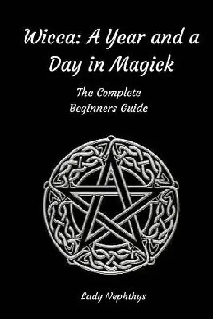 Wicca: A Year and A Day in Magick. The Complete Beginners Guide by Lady Nephthys