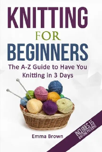 Knitting For Beginners: The A-Z Guide to Have You Knitting in 3 Days (Includes 15 Knitting Patterns) by Emma Brown