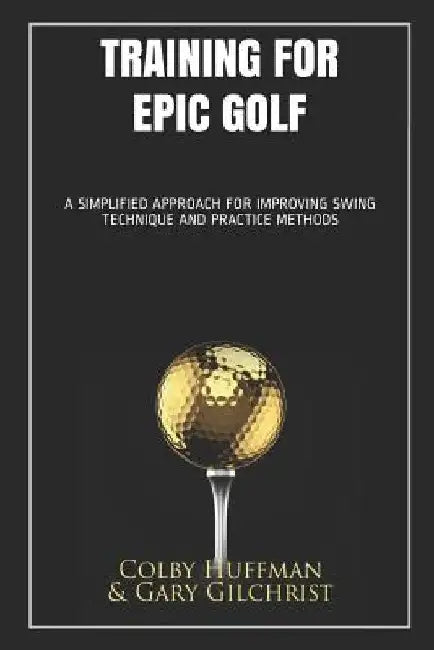 Training for Epic Golf: A Simplified Approach for Improving Swing Technique and Practice Methods by Colby Huffman Gary Gilchrist