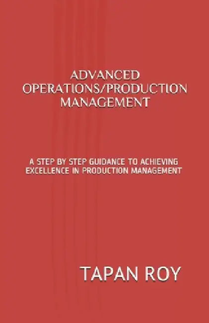 Advanced Operations/Production Management: A Step by Step Guidance to Achieving Excellence in Production Management by Tapan Kumar Roy