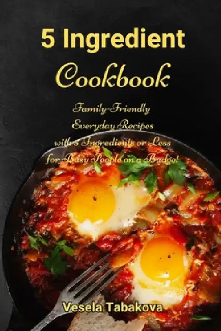 5 Ingredient Cookbook: Family-Friendly Everyday Recipes with 5 Ingredients or Less for Busy People on a Budget: Dump Dinners and One-Pot Meals by Vesela Tabakova