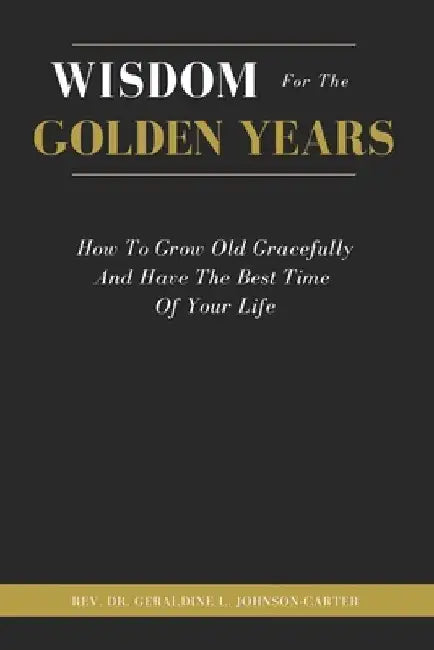 Wisdom For The Golden Years: How To Grow Old Gracefully And Have The Best Time Of Your Life by Geraldine L. Johnson-Carter
