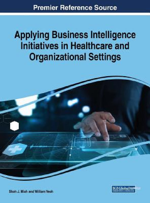 Applying Business Intelligence Initiatives in Healthcare and Organizational Settings Applying Business Intelligence Initiatives in Healthcare and Orga by Shah J. Miah, William Yeoh
