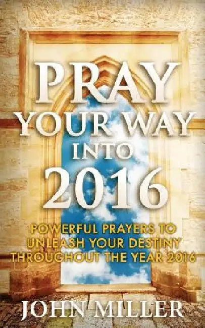 Pray Your Way Into 2016: Powerful Prayers To Unleash Your Destiny Throughout The Year 2016 by John Miller