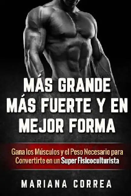MAS GRANDE, MAS FUERTE y EN MEJOR FORMA: Gana los Musculos y el Peso Necesario para Convertirte en un Super Fisicoculturista by Correa, Mariana