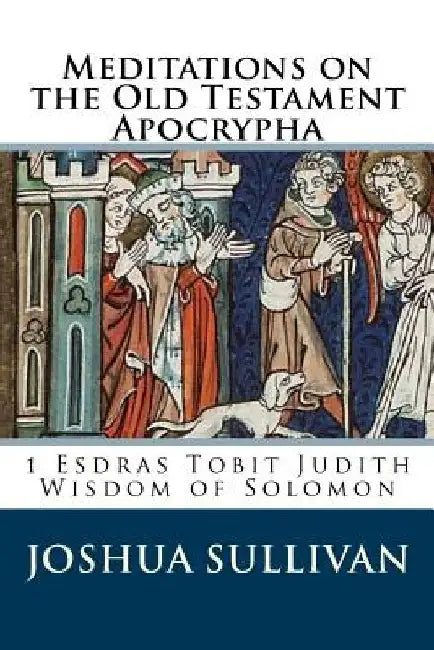 Meditations on the Old Testament Apocrypha: 1 Esdras Tobit Judith Wisdom of Solomon by Joshua W. Sullivan