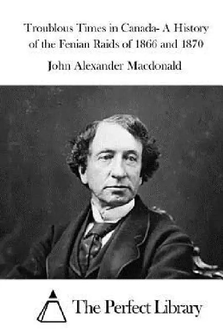 Troublous Times in Canada- A History of the Fenian Raids of 1866 and 1870 by The Perfect Library