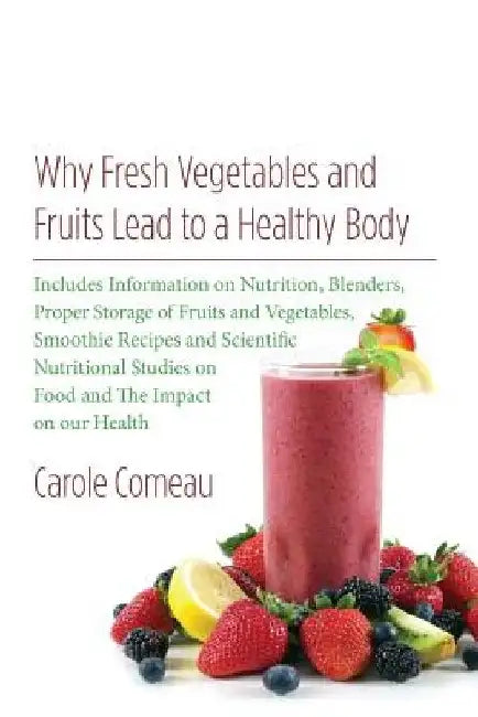 Why Fresh Vegetables And Fruits Lead To A Healthy Body: Includes Information on Nutrition, Blenders, Proper Storage of Fruits and Vegetables, Smoothie by Carole Comeau