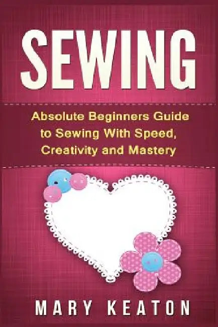 Sewing: Absolute Beginners Guide to Sewing with Speed, Creativity and Mastery by Mary Keaton