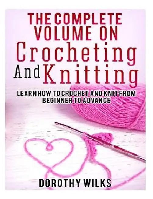 The Complete Volume on Crocheting and Knitting: Learn How to Crochet and Knit from Beginner to Advance by Dorothy Wilks
