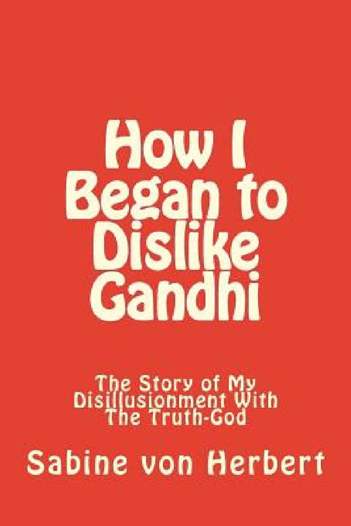 How I Began to Dislike Gandhi: The Story of My Disillusionment With The Truth-God by Sabine Von Herbert