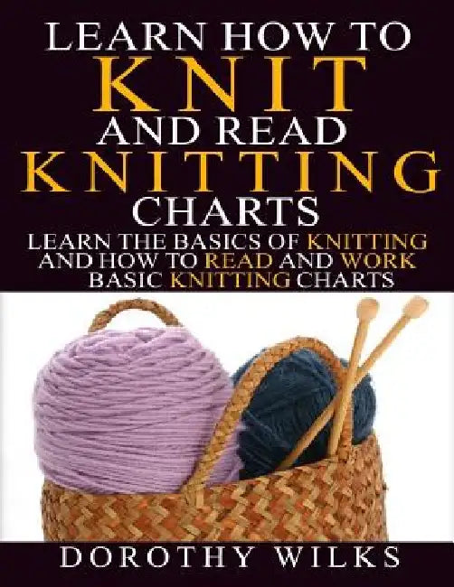 Learn How to Knit and Read Knitting Charts: Learn the Basics of Knitting and How to Read and Work Basic Knitting Charts by Dorothy Wilks