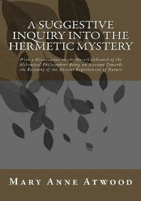A Suggestive Inquiry Into The Hermetic Mystery: With a Dissertation on the More Celebrated of the Alchemical Philosophers Being an Attempt Towards the by Mary Anne Atwood