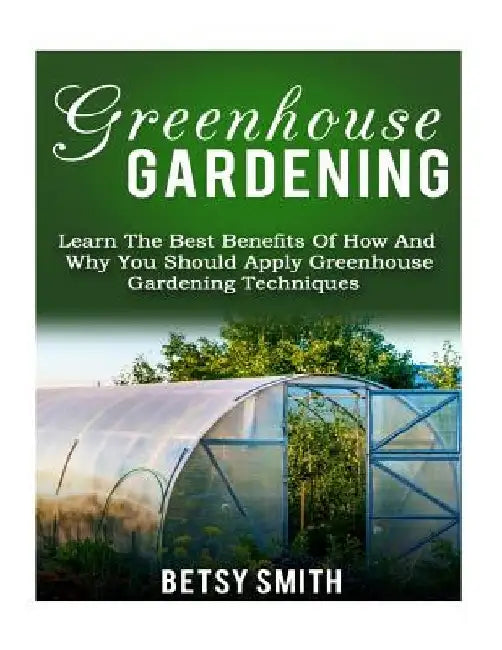 Greenhouse Gardening: Learn The Best Benefits Of How And Why You Should Apply Greenhouse Gardening Techniques by Betsy Smith