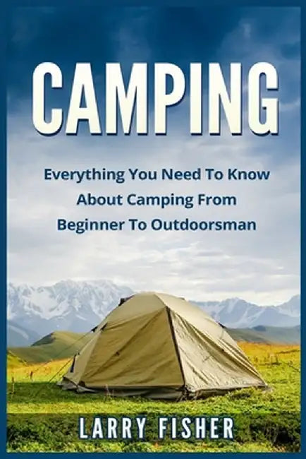 Camping: Everything You Need to Know about Camping from Beginner to Outdoorsman by Fisher, Larry
